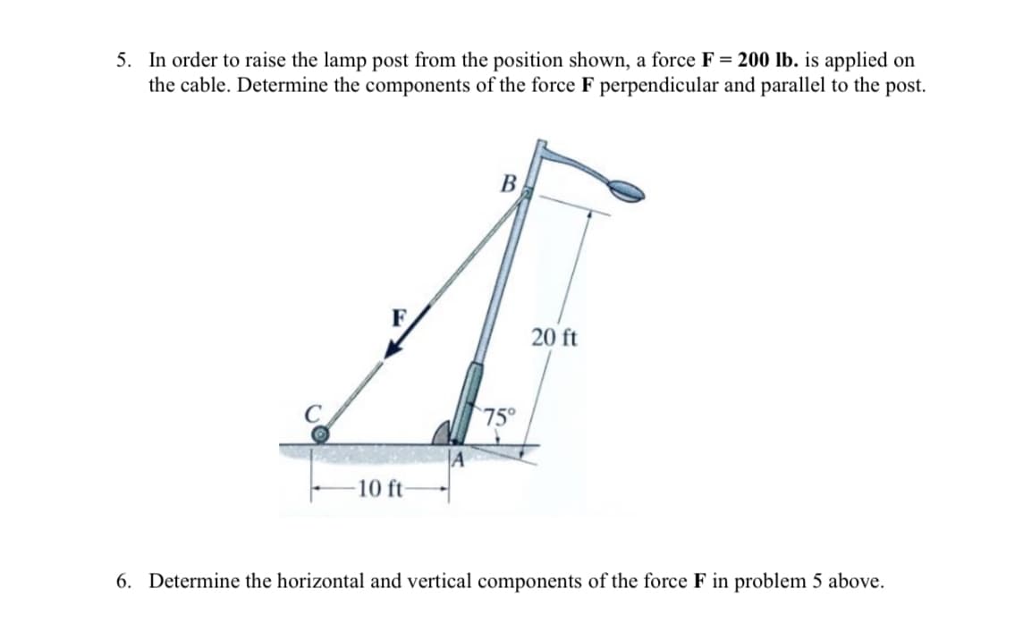 5. In order to raise the lamp post from the position shown, a force F= 200 lb. is applied on
the cable. Determine the components of the force F perpendicular and parallel to the post.
B
A
20 ft
75°
A
10 ft-
6. Determine the horizontal and vertical components of the force F in problem 5 above.