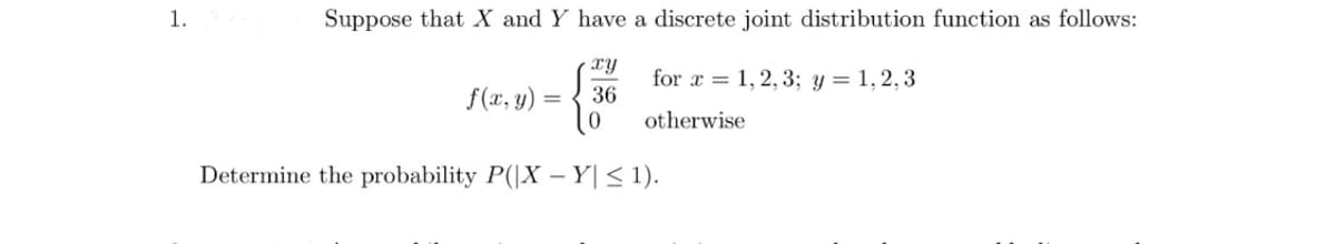 1.
Suppose that X and Y have a discrete joint distribution function as follows:
xy
36
f(x, y)
=
0
for x = 1, 2, 3; y = 1,2,3
otherwise
Determine the probability P(|XY| ≤ 1).