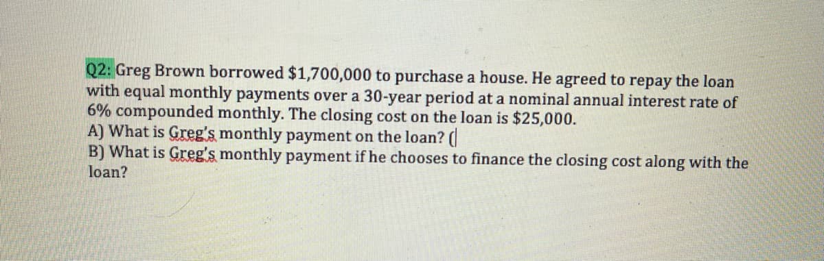 Q2: Greg Brown borrowed $1,700,000 to purchase a house. He agreed to repay the loan
with equal monthly payments over a 30-year period at a nominal annual interest rate of
6% compounded monthly. The closing cost on the loan is $25,000.
A) What is Greg's monthly payment on the loan? (
B) What is Greg's monthly payment if he chooses to finance the closing cost along with the
loan?
