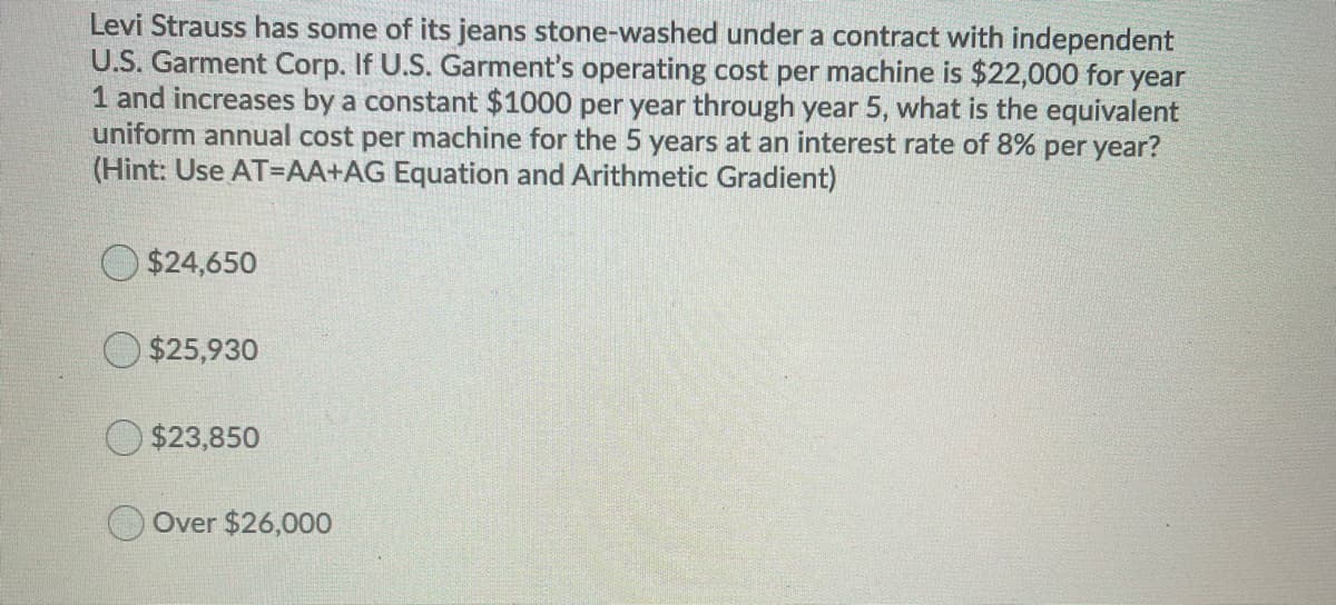 Levi Strauss has some of its jeans stone-washed under a contract with independent
U.S. Garment Corp. If U.S. Garment's operating cost per machine is $22,000 for year
1 and increases by a constant $1000 per year through year 5, what is the equivalent
uniform annual cost per machine for the 5 years at an interest rate of 8% per year?
(Hint: Use AT=AA+AG Equation and Arithmetic Gradient)
$24,650
O $25,930
$23,850
Over $26,000
