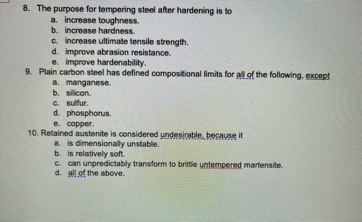 8. The purpose for tempering steel after hardening is to
a. increase toughness.
b. increase hardness.
c. increase ultimate tensile strength.
d. improve abrasion resistance.
e. improve hardenability.
9. Plain carbon steel has defined compositional limits for all of the following, except
a. manganese.
b. silicon.
C. sulfur.
d. phosphorus.
e.
10. Retained austenite is considered undesirable, because it
a. is dimensionally unstable.
b. is relatively soft.
can unpredictably transform to brittle untempered martensite.
d. all of the above.
C.

