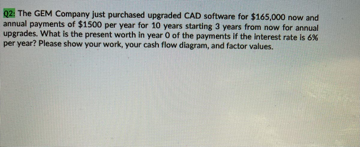Q2: The GEM Company just purchased upgraded CAD software for $165,000 now and
annual payments of $1500 per year for 10 years starting 3 years from now for annual
upgrades. What is the present worth in year 0 of the payments if the interest rate is 6%
per year? Please show your work, your cash flow diagram, and factor values.
