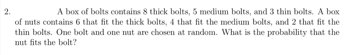A box of bolts contains 8 thick bolts, 5 medium bolts, and 3 thin bolts. A box
of nuts contains 6 that fit the thick bolts, 4 that fit the medium bolts, and 2 that fit the
thin bolts. One bolt and one nut are chosen at random. What is the probability that the
nut fits the bolt?