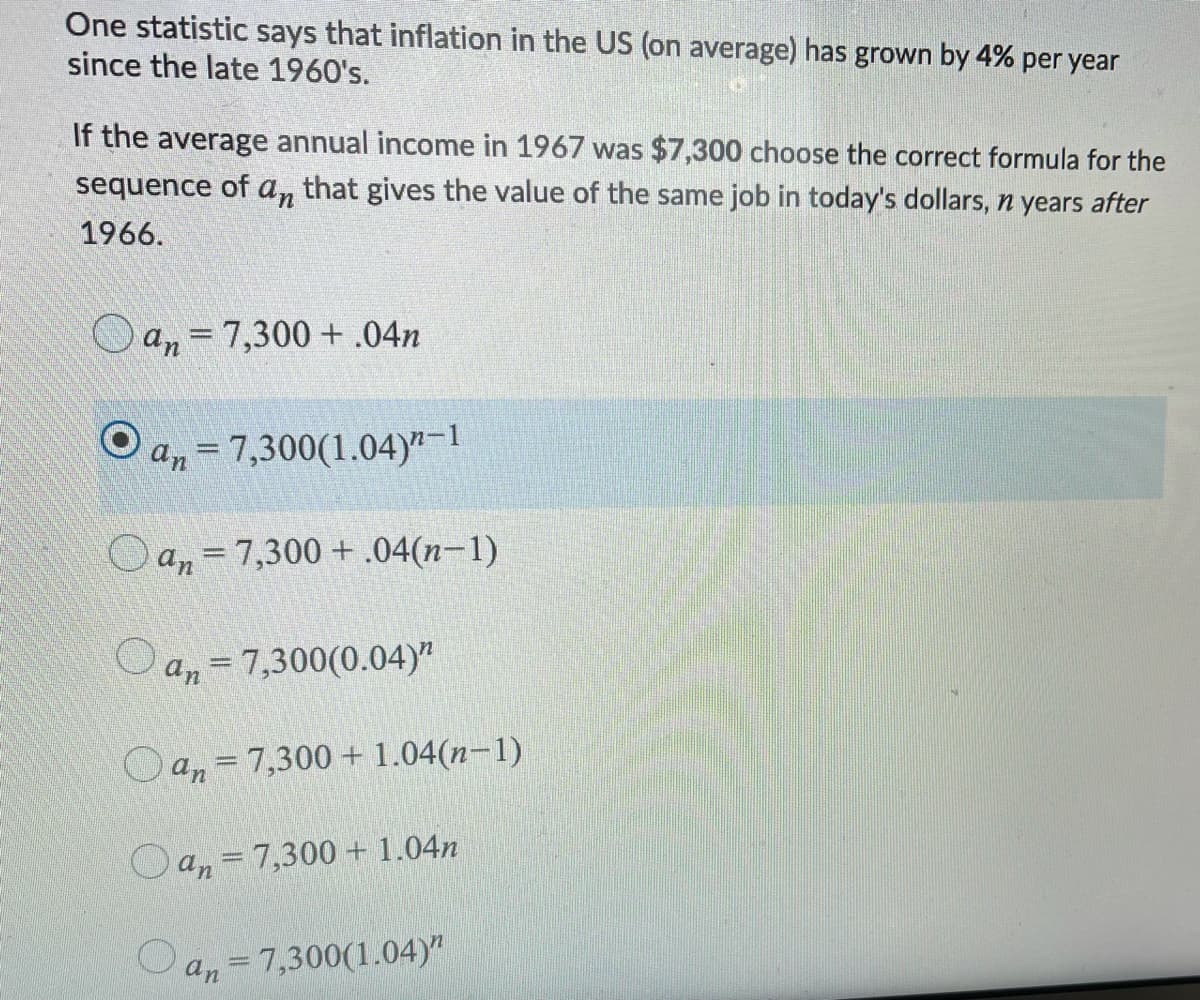 One statistic says that inflation in the US (on average) has grown by 4% per year
since the late 1960's.
If the average annual income in 1967 was $7,300 choose the correct formula for the
sequence of an that gives the value of the same job in today's dollars, n years after
1966.
O an =7,300 + .04n
a,=7,300(1.04)yr-1
an=7,300 + .04(n-1)
Oa, = 7,300(0.04)"
Oan = 7,300+ 1.04(n–1)
O an = 7,300 + 1.04n
an
7,300(1.04)"
