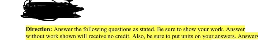 Direction: Answer the following questions as stated. Be sure to show your work. Answer
without work shown will receive no credit. Also, be sure to put units on your answers. Answers
