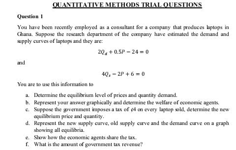 QUANTITATIVE METHODS TRIAL QUESTIONS
Question 1
You have been recently employed as a consultant for a company that produces laptops in
Ghana. Suppose the research department of the company have estimated the demand and
supply curves of laptops and they are:
204 + 0.5P - 24 = 0
and
4Q, - 2P + 6 = 0
You are to use this information to
a. Determine the equilibrium level of prices and quantity demand.
b. Represent your answer graphically and determine the welfare of economic agents.
c. Suppose the government imposes a tax of ¢4 on every laptop sold, determine the new
equilibrium price and quantity.
d. Represent the new supply curve, old supply curve and the demand curve on a graph
showing all equilibria.
e. Show how the economic agents share the tax.
f. What is the amount of government tax revenue?
