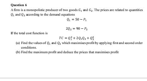 Question 6
A firm is a monopolistic producer of two goods G, and G2. The prices are related to quantities
Qi and Q2 according to the demand equations
Q1 = 50 – P.
2Q2 = 90 – P2
If the total cost function is
TC = Q7 + 2Q.Q2 + Q
(a) Find the values of Q, and Q2 which maximises profit by applying first and second order
conditions.
(b) Find the maximum profit and deduce the prices that maximises profit
