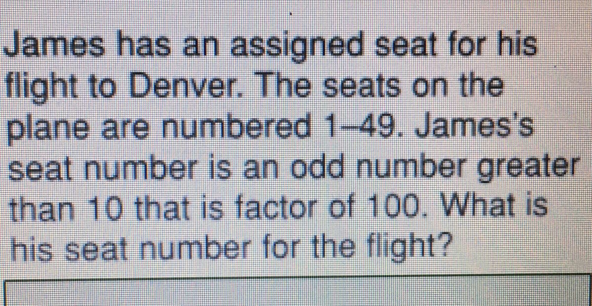 James has an assigned seat for his
flight to Denver. The seats on the
plane are numbered 1-49. James's
seat number is an odd number greater
than 10 that is factor of 100. What is
his seat number for the flight?
