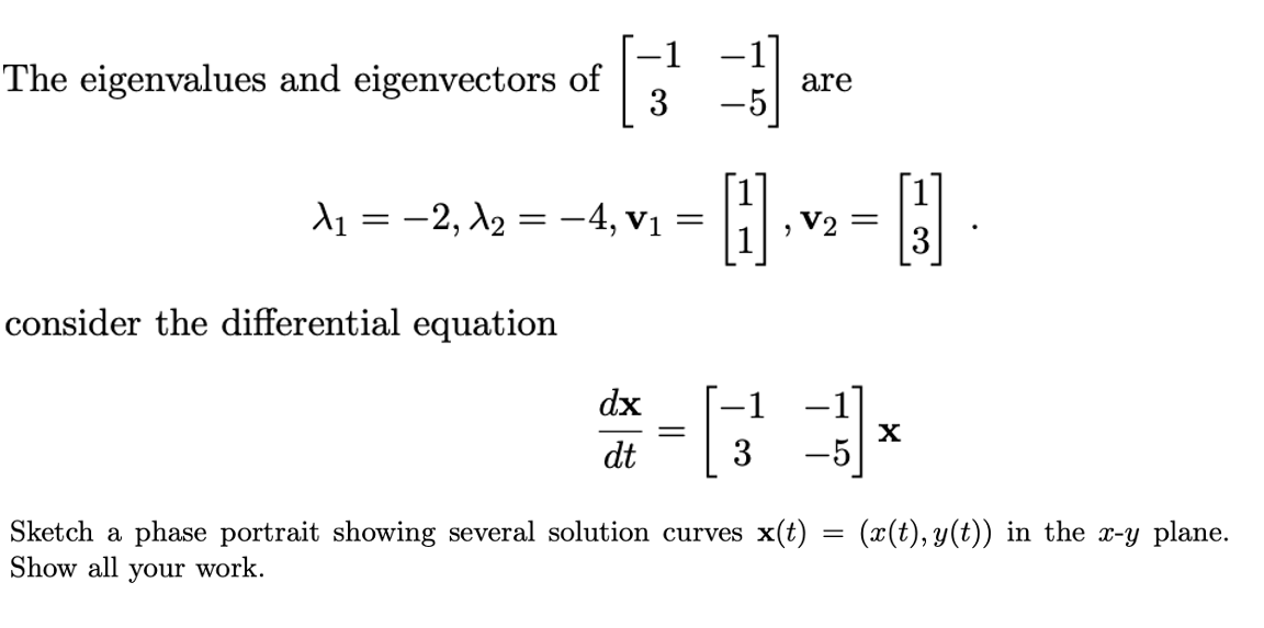 The eigenvalues and eigenvectors of
3
are
-5
d1 = -2, X2 = -4, v1
, V2
3
consider the differential equation
dx
-1
-1]
dt
3
Sketch a phase portrait showing several solution curves x(t) = (x(t), y(t)) in the x-y plane.
Show all your work.
