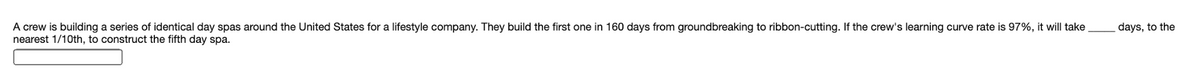 A crew is building a series of identical day spas around the United States for a lifestyle company. They build the first one in 160 days from groundbreaking to ribbon-cutting. If the crew's learning curve rate is 97%, it will take
nearest 1/10th, to construct the fifth day spa.
days, to the
