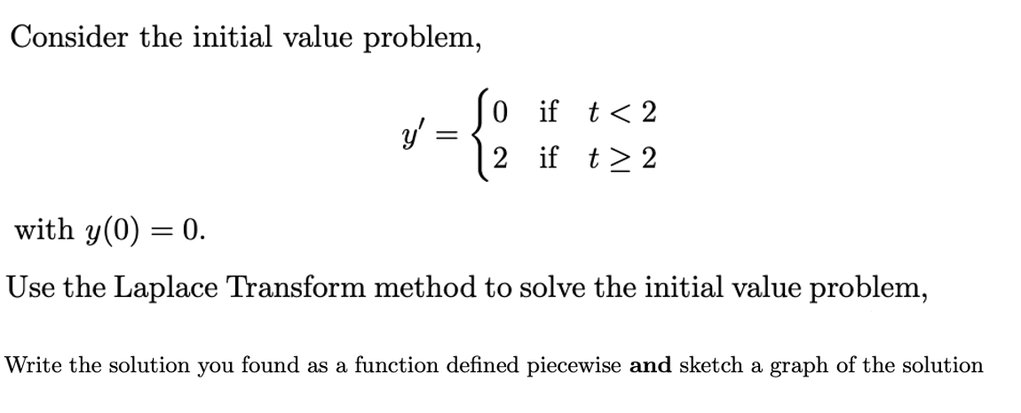 Consider the initial value problem,
0 if t< 2
y'
2 if t> 2
with y(0) = 0.
Use the Laplace Transform method to solve the initial value problem,
Write the solution you found as a function defined piecewise and sketch a graph of the solution
