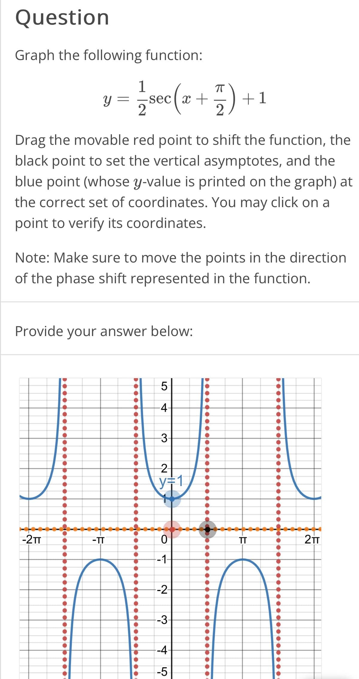 Question
Graph the following function:
Y
Drag the movable red point to shift the function, the
black point to set the vertical asymptotes, and the
blue point (whose y-value is printed on the graph) at
the correct set of coordinates. You may click on a
point to verify its coordinates.
1/2 sec (x + 1) + +1
2
Note: Make sure to move the points in the direction
of the phase shift represented in the function.
-2TT
Provide your answer below:
-TT
•
5
-4-
3-
N
-2-
y 1
0
--1-
-2-
--3-
-4-
-5
TT
O
2TT