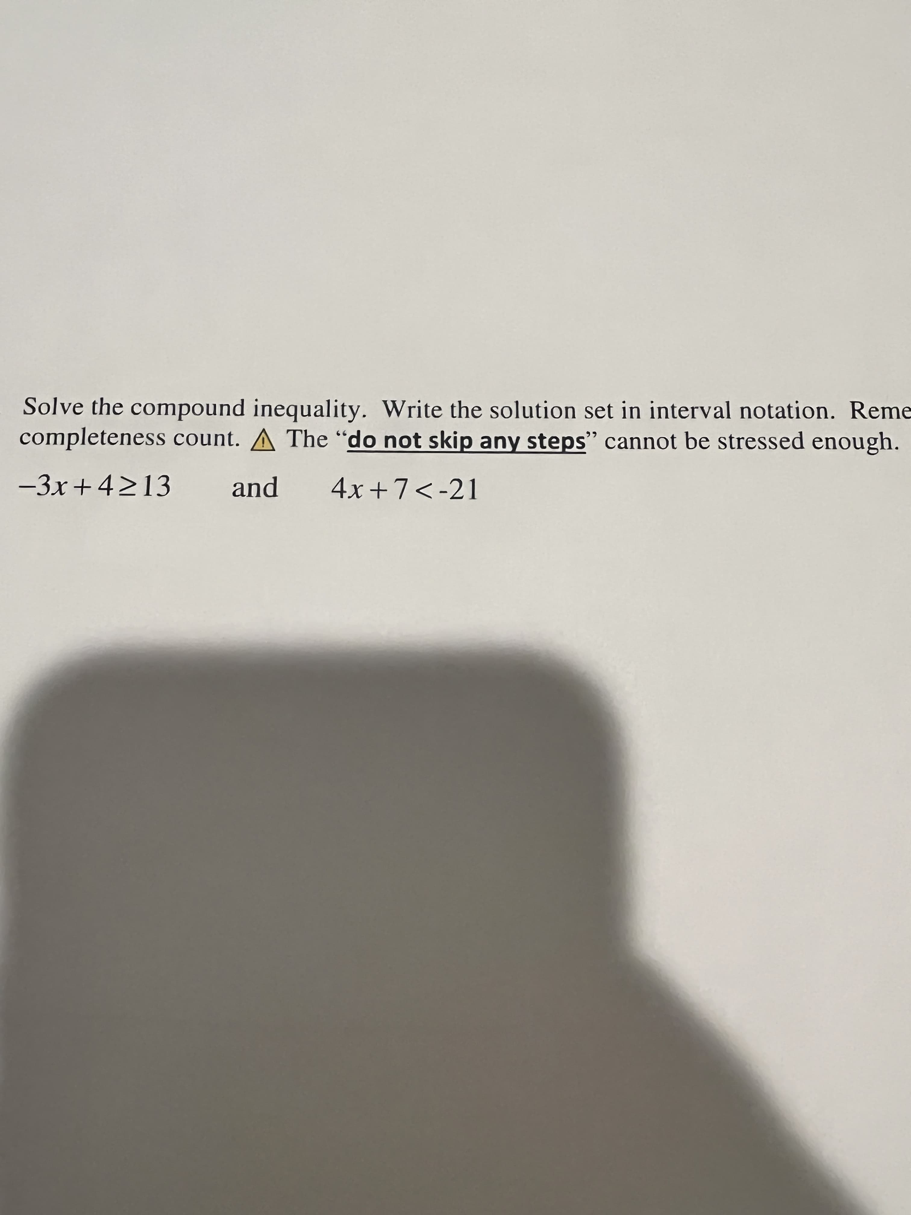 Solve the compound inequality. Write the solution set in interval notation. Reme
completeness count. A The "do not skip any steps" cannot be stressed enough.
-3x+4213
and
4x +7<-21
