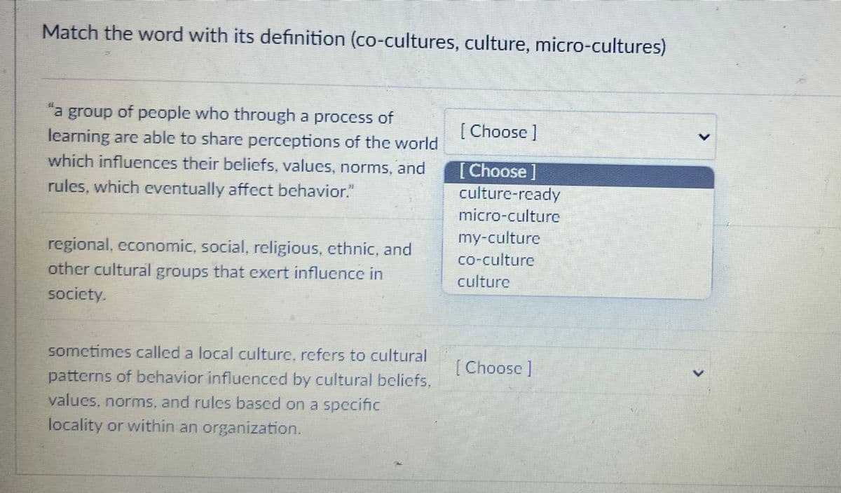 Match the word with its definition (co-cultures, culture, micro-cultures)
"a group of people who through a process of
learning are able to share perceptions of the world
which influences their beliefs, values, norms, and
rules, which eventually affect behavior.”"
regional, economic, social, religious, ethnic, and
other cultural groups that exert influence in
society.
sometimes called a local culture, refers to cultural
patterns of behavior influenced by cultural beliefs.
values, norms, and rules based on a specific
locality or within an organization.
[Choose ]
[Choose ]
culture-ready
micro-culture
my-culture
co-culture
culture
[Choose ]