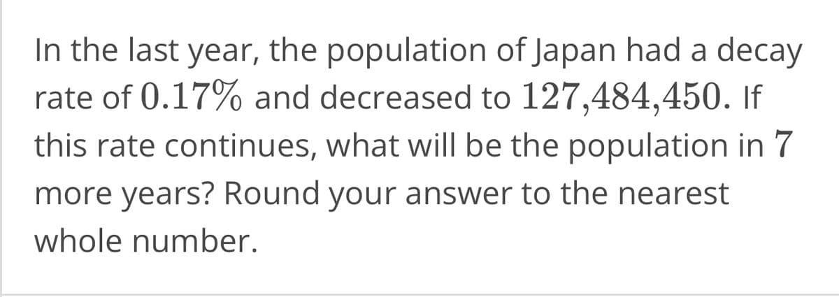 In the last year, the population of Japan had a decay
rate of 0.17% and decreased to 127,484,450. If
this rate continues, what will be the population in 7
more years? Round your answer to the nearest
whole number.