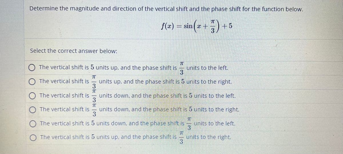 Determine the magnitude and direction of the vertical shift and the phase shift for the function below.
f(x) = sin(x + 7) +
3
Select the correct answer below:
The vertical shift is 5 units up, and the phase shift is
3
units up, and the phase shift is 5 units to the right.
O The vertical shift is
O The vertical shift is
π
-
+5
3
π
units to the left.
units down, and the phase shift is 5 units to the left.
3
π
O The vertical shift is
units down, and the phase shift is 5 units to the right.
3
units to the left.
71
RI
O The vertical shift is 5 units down, and the phase shift is
O The vertical shift is 5 units up, and the phase shift is
units to the right.
3