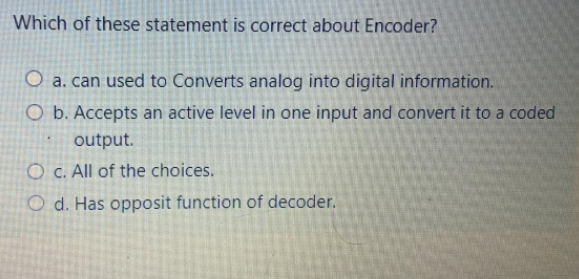 Which of these statement is correct about Encoder?
O a. can used to Converts analog into digital information.
O b. Accepts an active level in one input and convert it to a coded
output.
O C. All of the choices.
O d. Has opposit function of decoder.
