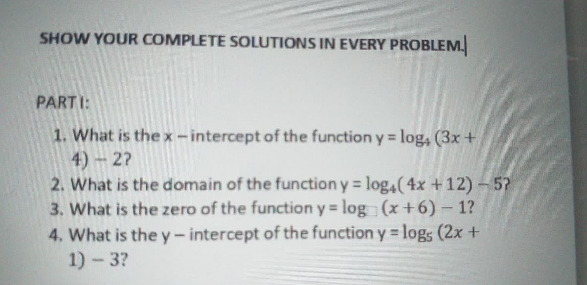 SHOW YOUR COMPLETE SOLUTIONS IN EVERY PROBLEM.
PARTI:
1. What is the x-intercept of the function y = log4 (3x +
4) 2?
2. What is the domain of the function y = log4(4x +12) - 57
3. What is the zero of the function y = log (x+6)- 1?
4. What is the y- intercept of the function y = logs (2x +
1)-3?
%3D
%3D
