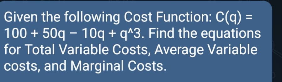 Given the following Cost Function: C(q) =
100 + 50q - 1Oq + q^3. Find the equations
for Total Variable Costs, Average Variable
costs, and Marginal Costs.
