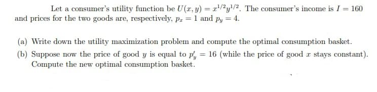 Let a consumer's utility function be U (x, y) = x'/²y/2. The consumer's income is I = 160
and prices for the two goods are, respectively, p, = 1 and py = 4.
(a) Write down the utility maximization problem and compute the optimal consumption basket.
(b) Suppose now the price of good y is equal to p, = 16 (while the price of good r stays constant).
Compute the new optimal consumption basket.
