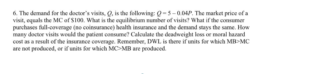 6. The demand for the doctor's visits, Q, is the following: Q= 5 – 0.04P. The market price of a
visit, equals the MC of $100. What is the equilibrium number of visits? What if the consumer
purchases full-coverage (no coinsurance) health insurance and the demand stays the same. How
many doctor visits would the patient consume? Calculate the deadweight loss or moral hazard
cost as a result of the insurance coverage. Remember, DWL is there if units for which MB>MC
are not produced, or if units for which MC>MB are produced.
