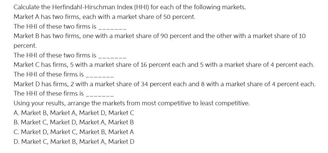 Calculate the Herfindahl-Hirschman Index (HHI) for each of the following markets.
Market A has two firms, each with a market share of 50 percent.
The HHI of these two firms is
Market B has two firms, one with a market share of 90 percent and the other with a market share of 10
percent.
The HHI of these two firms is
Market C has firms, 5 with a market share of 16 percent each and 5 with a market share of 4 percent each.
The HHI of these firms is
Market D has firms, 2 with a market share of 34 percent each and 8 with a market share of 4 percent each.
The HHI of these firms is
Using your results, arrange the markets from most competitive to least competitive.
A. Market B, Market A, Market D, Market C
B. Market C, Market D, Market A, Market B
C. Market D, Market C, Market B, Market A
D. Market C, Market B, Market A, Market D

