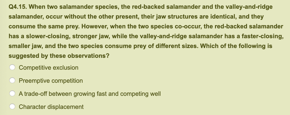 Q4.15. When two salamander species, the red-backed salamander and the valley-and-ridge
salamander, occur without the other present, their jaw structures are identical, and they
consume the same prey. However, when the two species co-occur, the red-backed salamander
has a slower-closing, stronger jaw, while the valley-and-ridge salamander has a faster-closing,
smaller jaw, and the two species consume prey of different sizes. Which of the following is
suggested by these observations?
Competitive exclusion
Preemptive competition
A trade-off between growing fast and competing well
Character displacement