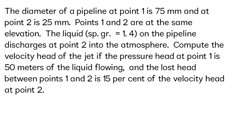 The diameter of a pipeline at point 1 is 75 mm and at
point 2 is 25 mm. Points 1 and 2 are at the same
elevation. The liquid (sp. gr. = 1. 4) on the pipeline
discharges at point 2 into the atmosphere. Compute the
velocity head of the jet if the pressure head at point 1 is
50 meters of the liquid flowing, and the lost head
between points 1 and 2 is 15 per cent of the velocity head
at point 2.
