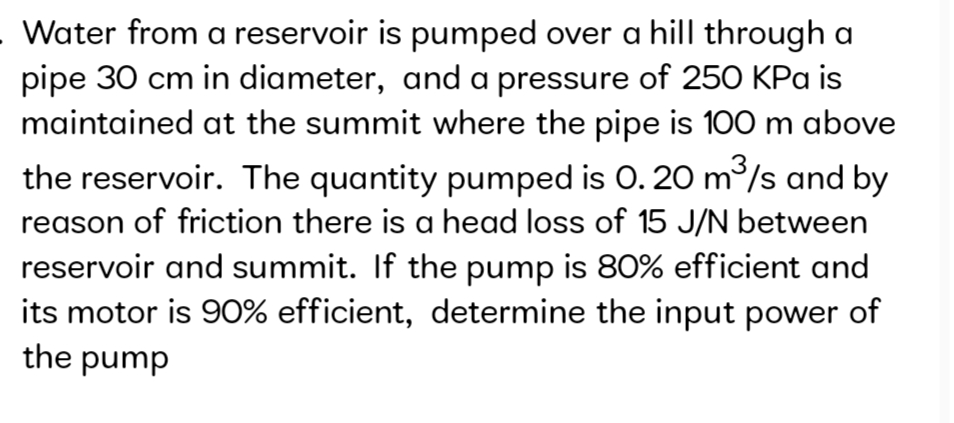 Water from a reservoir is pumped over a hill through a
pipe 30 cm in diameter, and a pressure of 250 KPa is
maintained at the summit where the pipe is 100 m above
the reservoir. The quantity pumped is O. 20 m/s and by
reason of friction there is a head loss of 15 J/N between
reservoir and summit. If the pump is 80% efficient and
its motor is 90% efficient, determine the input power of
the pump
