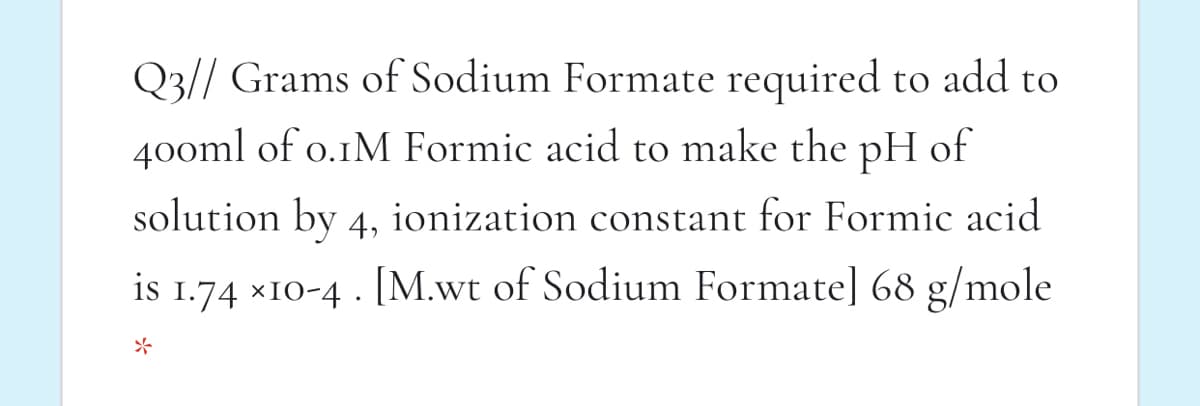 Q3// Grams of Sodium Formate required to add to
400ml of o.1M Formic acid to make the pH of
solution by 4, ionization constant for Formic acid
is 1.74 x10-4 . [M.wt of Sodium Formate] 68 g/mole
