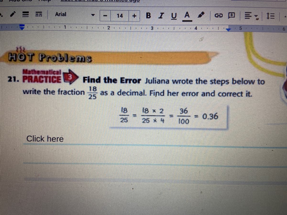 BIUA
Arial
14
1
HOT Problems
Mathematical
21. PRACTICE
Find the Error Juliana wrote the steps below to
write the fraction
25
18
as a decimal. Find her error and correct it.
18
18 x 2
36
0.36
%3D
25
25 4
100
Click here
