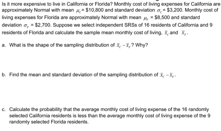 Is it more expensive to live in California or Florida? Monthly cost of living expenses for California are
approximately Normal with mean 4.= $10,800 and standard deviation o, = $3,200. Monthly cost of
living expenses for Florida are approximately Normal with mean 4, = $8,500 and standard
deviation o, = $2,700. Suppose we select independent SRSS of 16 residents of California and 9
residents of Florida and calculate the sample mean monthly cost of living, and p.
a. What is the shape of the sampling distribution of x. - x, ? Why?
b. Find the mean and standard deviation of the sampling distribution of . -īp.
c. Calculate the probability that the average monthly cost of living expense of the 16 randomly
selected California residents is less than the average monthly cost of living expense of the 9
randomly selected Florida residents.
