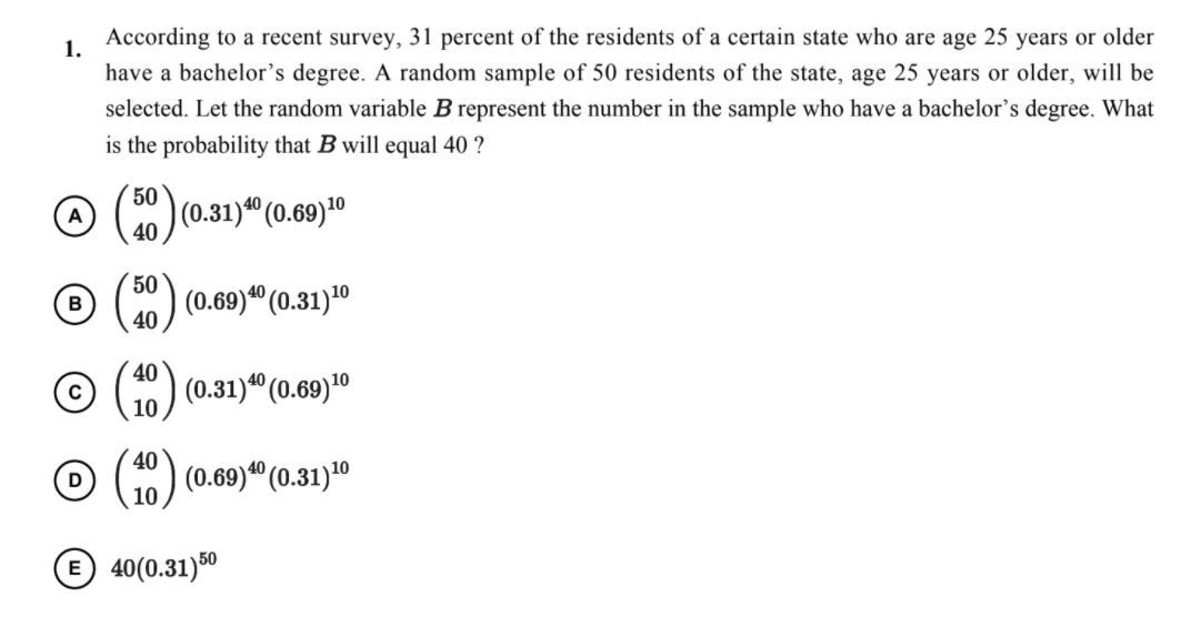According to a recent survey, 31 percent of the residents of a certain state who are age 25 years or older
1.
have a bachelor's degree. A random sample of 50 residents of the state, age 25 years or older, will be
selected. Let the random variable B represent the number in the sample who have a bachelor's degree. What
is the probability that B will equal 40 ?
50
|(0.31)" (0.69)*º
40
50
ja° (0.31)10
40
40
(0.31)" (0.69)10
10
40
(0.69)*" (0.31)10
10
E 40(0.31)50
