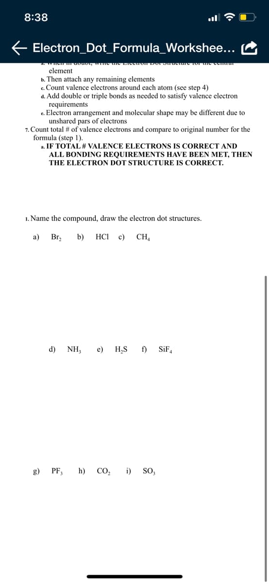 8:38
Electron_Dot_Formula_Workshee...
element
b. Then attach any remaining elements
c. Count valence electrons around each atom (see step 4)
d. Add double or triple bonds as needed to satisfy valence electron
requirements
e. Electron arrangement and molecular shape may be different due to
unshared pars of electrons
7. Count total # of valence electrons and compare to original number for the
formula (step 1).
a. IF TOTAL # VALENCE ELECTRONS IS CORRECT AND
ALL BONDING REQUIREMENTS HAVE BEEN MET, THEN
THE ELECTRON DOT STRUCTURE IS CORRECT.
1. Name the compound, draw the electron dot structures.
a)
Br,
b)
HCI c)
CH,
d) NH,
e)
H,S f)
SiF,
g) PF,
h) CO,
i) So,
