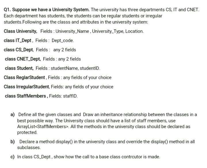 Q1. Suppose we have a University System. The university has three departments CS, IT and CNET.
Each department has students, the students can be regular students or irregular
students.Following are the classs and attributes in the university system:
Class University, Fields : University_Name, University Type, Location.
class IT Dept, Fields: Dept code.
class CS Dept, Fields : any 2 fields
class CNET Dept, Fields : any 2 fields
class Student, Fields : studentName, studentID.
Class ReglarStudent, Fields : any fields of your choice
Class IrregularStudent, Fields: any fields of your choice
class StaffMembers, Fields: staffID.
a) Define all the given classes and Draw an inheritance relationship between the classes in a
best possible way. The University class should have a list of staff members, use
ArrayList<StaffMembers>. All the methods in the university class should be declared as
protected.
b) Declare a method display) in the university class and override the display() method in all
subclasses.
c) In class CS Dept, show how the call to a base class contrcutor is made.
