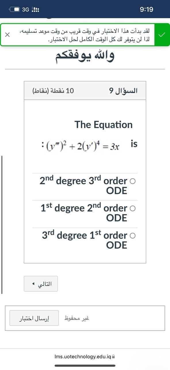 3G .!!:
9:19
لقد بدأت هذا الاختبار في وقت قريب من وقت موعد تسليمه،
لذا لن يتوفر لك كل الوقت الكامل لحل الاختبار.
وال له يوفقكم
(Lläi) ähöi 10
السؤال 9
The Equation
: (y")² + 2(v')* = 3x is
2nd degree 3rd order o
ODE
1st degree 2nd order o
ODE
3rd degree 1st order o
ODE
التالي و
إرسال اختبار
غير محفوظ
Ims.uotechnology.edu.iqe

