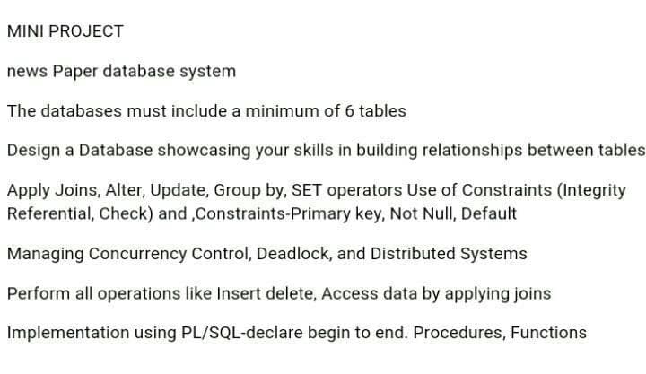 MINI PROJECT
news Paper database system
The databases must include a minimum of 6 tables
Design a Database showcasing your skills in building relationships between tables
Apply Joins, Alter, Update, Group by, SET operators Use of Constraints (Integrity
Referential, Check) and ,Constraints-Primary key, Not Null, Default
Managing Concurrency Control, Deadlock, and Distributed Systems
Perform all operations like Insert delete, Access data by applying joins
Implementation using PL/SQL-declare begin to end. Procedures, Functions
