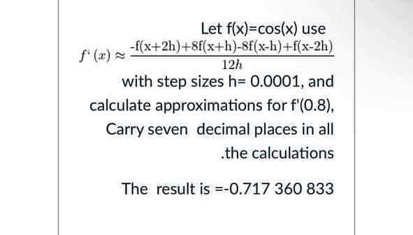 Let f(x)=cos(x) use
-f(x+2h)+8f(x+h)-8f(x-h)+f(x-2h)
f (x)
=
12h
with step sizes h= 0.0001, and
calculate approximations for f'(0.8),
Carry seven decimal places in all
.the calculations
The result is =-0.717 360 833
