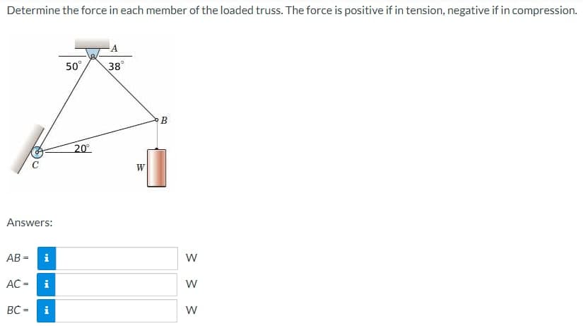 Determine the force in each member of the loaded truss. The force is positive if in tension, negative if in compression.
Answers:
AB=
IN
BC =
i
AC = i
i
50°
20⁰°
38°
W
B
W
W
W