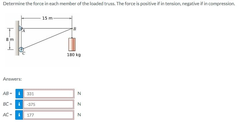 Determine the force in each member of the loaded truss. The force is positive if in tension, negative if in compression.
T
8 m
Answers:
AB=
BC=
AC =
i 331
i
i
-375
177
15 m
B
180 kg
Z Z Z
N
N
N