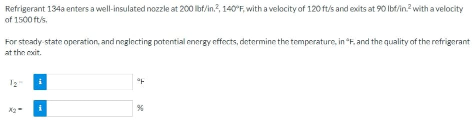 Refrigerant 134a enters a well-insulated nozzle at 200 lbf/in.2, 140°F, with a velocity of 120 ft/s and exits at 90 lbf/in.² with a velocity
of 1500 ft/s.
For steady-state operation, and neglecting potential energy effects, determine the temperature, in °F, and the quality of the refrigerant
at the exit.
T₂=
x2 =
i
M
°F
%