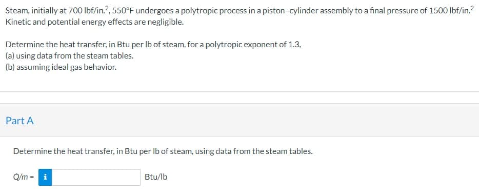 Steam, initially at 700 lbf/in.2, 550°F undergoes a polytropic process in a piston-cylinder assembly to a final pressure of 1500 lbf/in.²
Kinetic and potential energy effects are negligible.
Determine the heat transfer, in Btu per lb of steam, for a polytropic exponent of 1.3,
(a) using data from the steam tables.
(b) assuming ideal gas behavior.
Part A
Determine the heat transfer, in Btu per lb of steam, using data from the steam tables.
Q/m=
IM
Btu/lb