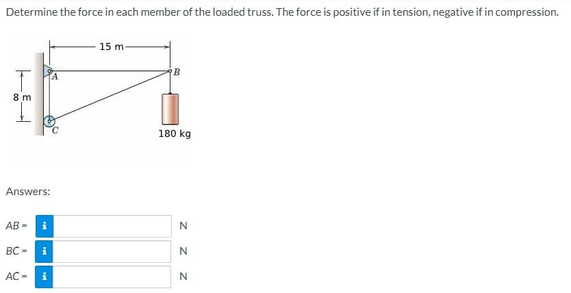 Determine the force in each member of the loaded truss. The force is positive if in tension, negative if in compression.
T
8 m
Answers:
AB= i
BC= i
AC = i
A
15 m-
B
180 kg
N
N
N