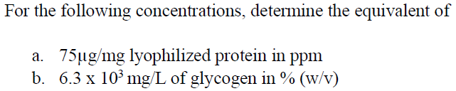 For the following concentrations, determine the equivalent of
a. 75ug/mg lyophilized protein in ppm
b. 6.3 x 10° mg/L of glycogen in % (w/v)
