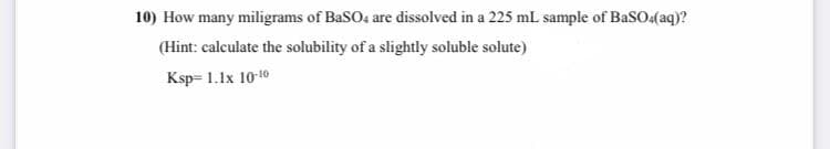 10) How many miligrams of BaSO4 are dissolved in a 225 mL sample of BaSO(aq)?
(Hint: calculate the solubility of a slightly soluble solute)
Ksp= 1.1x 1010
