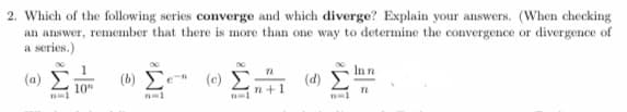 2. Which of the following series converge and which diverge? Explain your answers. (When checking
an answer, remember that there is more than one way to determine the convergence or divergence of
a series.)
(a) E
In n
( d) Σ
(c)
10"

