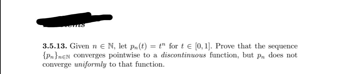 3.5.13. Given n e N, let Pn(t) = t" for t e [0,1]. Prove that the sequence
{Pn}n€N converges pointwise to a discontinuous function, but p, does not
converge uniformly to that function.
