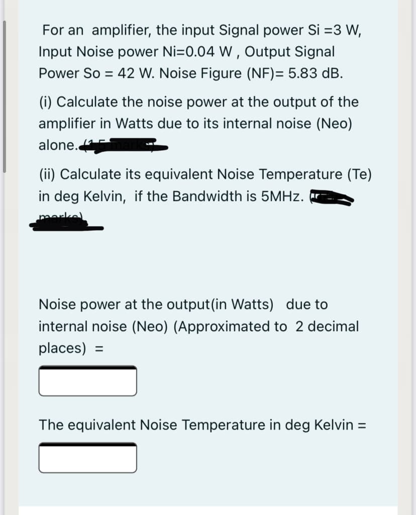 For an amplifier, the input Signal power Si =3 W,
Input Noise power Ni=0.04 W , Output Signal
Power So = 42 W. Noise Figure (NF)= 5.83 dB.
%3D
(i) Calculate the noise power at the output of the
amplifier in Watts due to its internal noise (Neo)
alone.
(ii) Calculate its equivalent Noise Temperature (Te)
in deg Kelvin, if the Bandwidth is 5MHZ.
marke)
Noise power at the output(in Watts) due to
internal noise (Neo) (Approximated to 2 decimal
places) =
The equivalent Noise Temperature in deg Kelvin =
