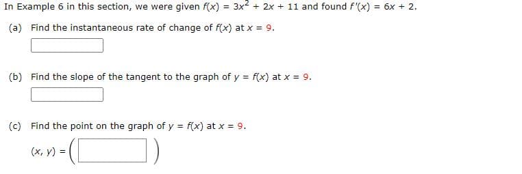 In Example 6 in this section, we were given f(x) = 3x2 + 2x + 11 and found f'(x) = 6x + 2.
(a) Find the instantaneous rate of change of f(x) at x = 9.
(b) Find the slope of the tangent to the graph of y = f(x) at x = 9.
(c) Find the point on the graph of y = f(x) at x = 9.
(x, y) =
