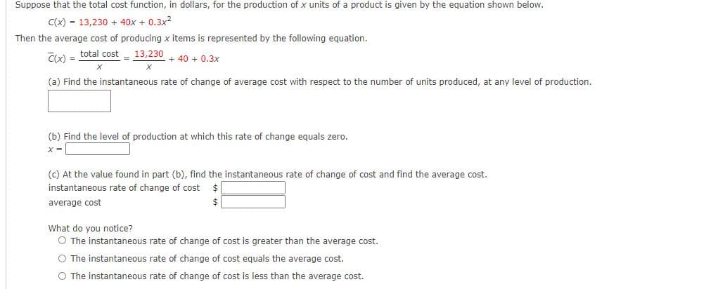 Suppose that the total cost function, in dollars, for the production of x units of a product is given by the equation shown below.
C(x) = 13,230 + 40x + 0.3x?
Then the average cost of producing x items is represented by the following equation.
Cx) =
total cost
13,230
%3D
+ 40 + 0.3x
(a) Find the instantaneous rate of change of average cost with respect to the number of units produced, at any level of production.
(b) Find the level of production at which this rate of change equals zero.
x =
(c) At the value found in part (b), find the instantaneous rate of change of cost and find the average cost.
instantaneous rate of change of cost
average cost
What do you notice?
O The instantaneous rate of change of cost is greater than the average cost.
O The instantaneous rate of change of cost equals the average cost.
O The instantaneous rate of change of cost is less than the average cost.

